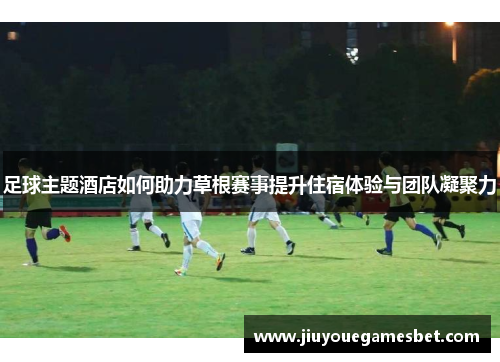 足球主题酒店如何助力草根赛事提升住宿体验与团队凝聚力